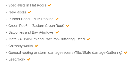 Specialists in Flat Roofs  Full BBA guaranteed Fibreglass Roofing system  New Roofs  Rubber Bond EPDM Roofing  Green Roofs - (Sedum Green Roof)  Balconies and Bay Windows  Metal/Aluminium and Cast Iron Guttering Fitted  Chimney works  General roofing or storm damage repairs (Tile/Slate damage Guttering)  Lead work 